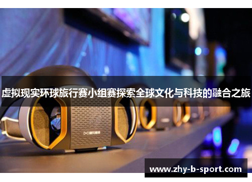 虚拟现实环球旅行赛小组赛探索全球文化与科技的融合之旅