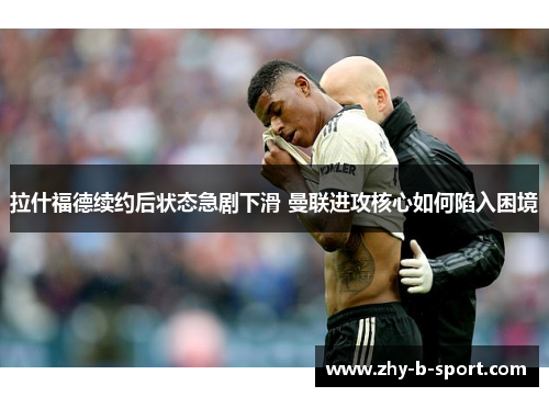 拉什福德续约后状态急剧下滑 曼联进攻核心如何陷入困境 拉什福德续约后状态急剧下滑 曼联进攻核心如何陷入困境