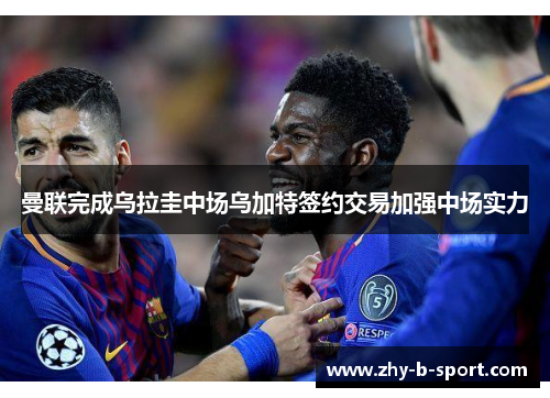 曼联完成乌拉圭中场乌加特签约交易加强中场实力 曼联完成乌拉圭中场乌加特签约交易加强中场实力