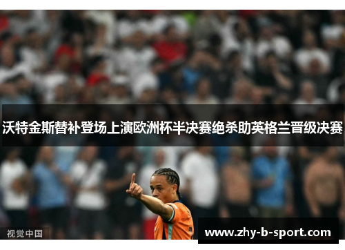 沃特金斯替补登场上演欧洲杯半决赛绝杀助英格兰晋级决赛 沃特金斯替补登场上演欧洲杯半决赛绝杀助英格兰晋级决赛