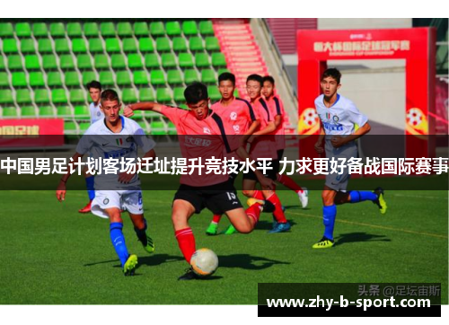 中国男足计划客场迁址提升竞技水平 力求更好备战国际赛事