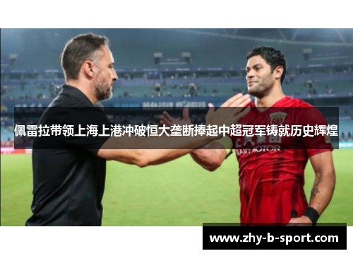 佩雷拉带领上海上港冲破恒大垄断捧起中超冠军铸就历史辉煌
