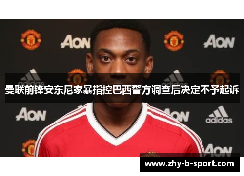 曼联前锋安东尼家暴指控巴西警方调查后决定不予起诉 曼联前锋安东尼家暴指控巴西警方调查后决定不予起诉