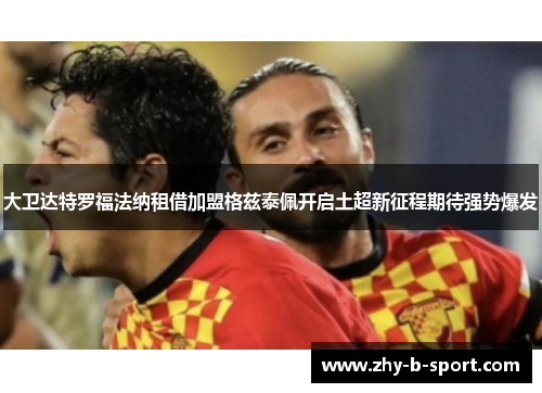 大卫达特罗福法纳租借加盟格兹泰佩开启土超新征程期待强势爆发 大卫达特罗福法纳租借加盟格兹泰佩开启土超新征程期待强势爆发