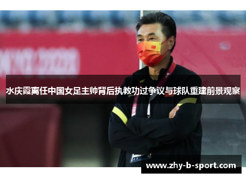 水庆霞离任中国女足主帅背后执教功过争议与球队重建前景观察 水庆霞离任中国女足主帅背后执教功过争议与球队重建前景观察